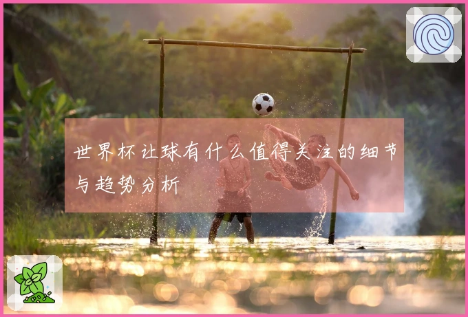 世界杯让球有什么值得关注的细节与趋势分析